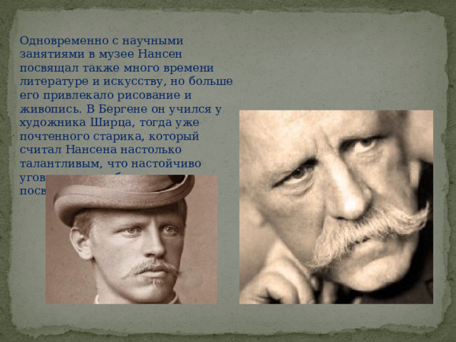 Одновременно с научными занятиями в музее Нансен посвящал также много времени литературе и искусству, но больше его привлекало рисование и живопись. В Бергене он учился у художника Ширца, тогда уже почтенного старика, который считал Нансена настолько талантливым, что настойчиво уговаривал его бросить науку и посвятить себя живописи. 