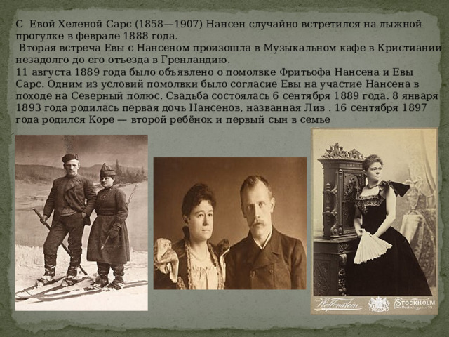 С  Евой Хеленой Сарс (1858—1907) Нансен случайно встретился на лыжной прогулке в феврале 1888 года.  Вторая встреча Евы с Нансеном произошла в Музыкальном кафе в Кристиании незадолго до его отъезда в Гренландию. 11 августа 1889 года было объявлено о помолвке Фритьофа Нансена и Евы Сарс. Одним из условий помолвки было согласие Евы на участие Нансена в походе на Северный полюс. Свадьба состоялась 6 сентября 1889 года. 8 января 1893 года родилась первая дочь Нансенов, названная Лив . 16 сентября 1897 года родился Коре — второй ребёнок и первый сын в семье 