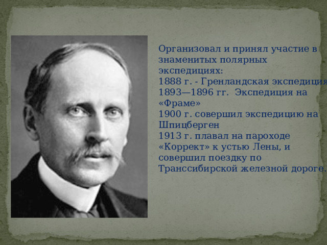 Организовал и принял участие в знаменитых полярных экспедициях: 1888 г. - Гренландская экспедиция 1893—1896 гг. Экспедиция на «Фраме» 1900 г. совершил экспедицию на Шпицберген 1913 г. плавал на пароходе «Коррект» к устью Лены, и совершил поездку по Транссибирской железной дороге.   