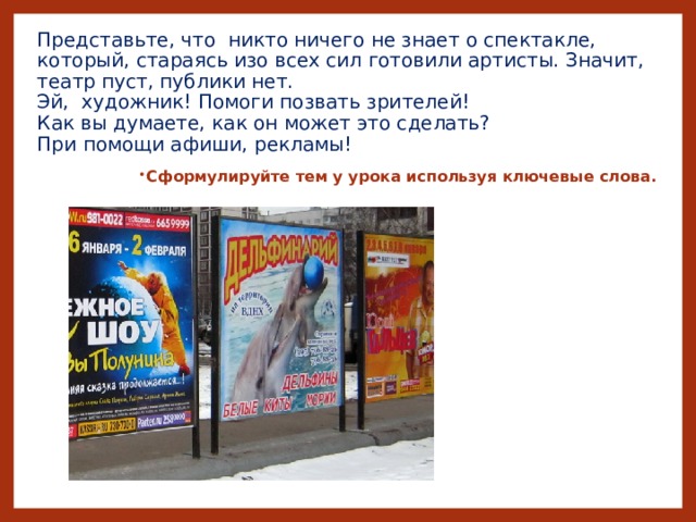 Представьте, что никто ничего не знает о спектакле, который, стараясь изо всех сил готовили артисты. Значит, театр пуст, публики нет.  Эй, художник! Помоги позвать зрителей!  Как вы думаете, как он может это сделать?  При помощи афиши, рекламы!   Сформулируйте тем у урока используя ключевые слова.  