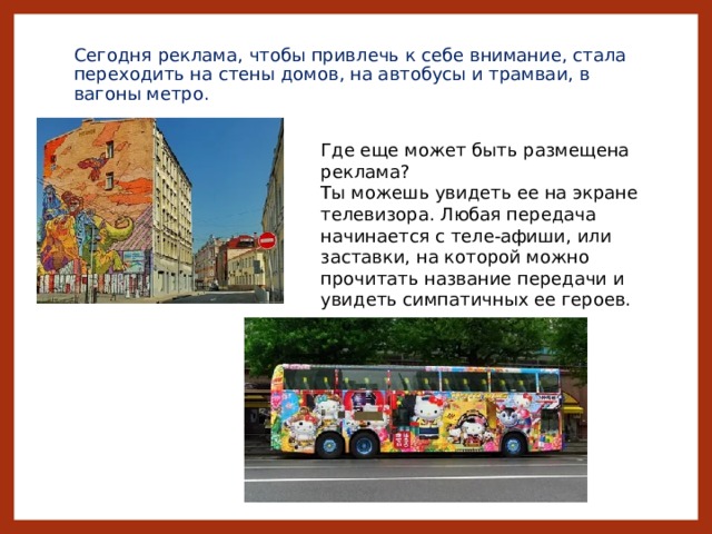 Сегодня реклама, чтобы привлечь к себе внимание, стала переходить на стены домов, на автобусы и трамваи, в вагоны метро. Где еще может быть размещена реклама? Ты можешь увидеть ее на экране телевизора. Любая передача начинается с теле-афиши, или заставки, на которой можно прочитать название передачи и увидеть симпатичных ее героев. Г 