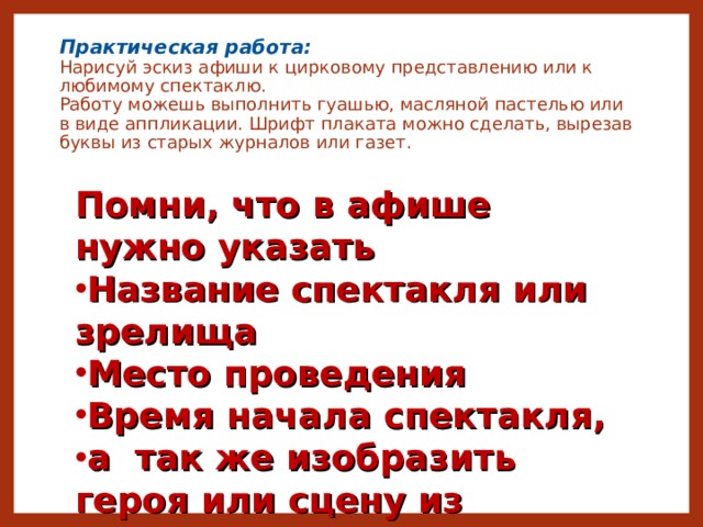 Практическая работа:  Нарисуй эскиз афиши к цирковому представлению или к любимому спектаклю.  Работу можешь выполнить гуашью, масляной пастелью или в виде аппликации. Шрифт плаката можно сделать, вырезав буквы из старых журналов или газет.   Помни, что в афише нужно указать Название спектакля или зрелища Место проведения Время начала спектакля, а так же изобразить героя или сцену из спектакля 