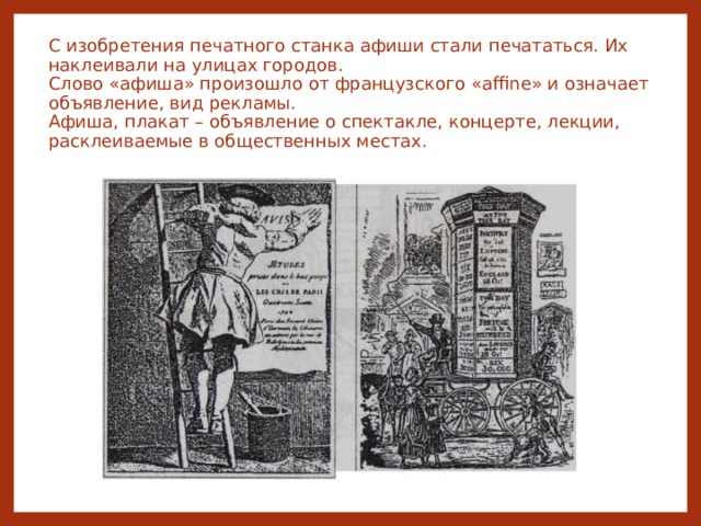 С изобретения печатного станка афиши стали печататься. Их наклеивали на улицах городов.  Слово «афиша» произошло от французского «affine» и означает объявление, вид рекламы.  Афиша, плакат – объявление о спектакле, концерте, лекции, расклеиваемые в общественных местах.   