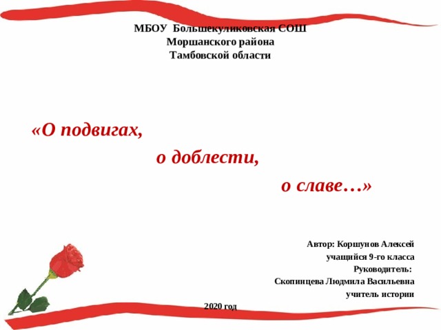 МБОУ Большекуликовская СОШ  Моршанского района  Тамбовской области    «О подвигах,  о доблести,  о славе…»  Автор: Коршунов Алексей учащийся 9-го класса Руководитель: Скопинцева Людмила Васильевна учитель истории 2020 год  