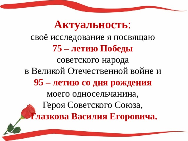 Актуальность :  своё исследование я посвящаю  75 – летию Победы  советского народа  в Великой Отечественной войне и  95 – летию со дня рождения  моего односельчанина,  Героя Советского Союза,  Глазкова Василия Егоровича. 