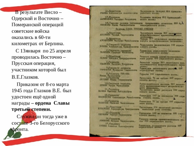  В результате Висло – Одерской и Восточно – Померанской операций советские войска оказались в 60-ти километрах от Берлина.  С 13января по 25 апреля проводилась Восточно – Прусская операция, участником которой был В.Е.Глазков.  Приказом от 8-го марта 1945 года Глазков В.Е. был удостоен ещё одной награды – ордена Славы третьей степени.  Служил он тогда уже в составе 3-го Белорусского фронта. 
