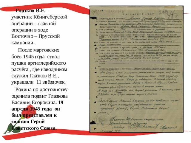  Глазков В.Е. – участник Кёнигсберской операции – главной операции в ходе Восточно – Прусской кампании.  После мартовских боёв 1945 года ствол пушки артиллерийского расчёта , где наводчиком служил Глазков В.Е., украшали 11 звёздочек.  Родина по достоинству оценила подвиг Глазкова Василия Егоровича . 19 апреля 1945 года он был представлен к званию Герой Советского Союза. 