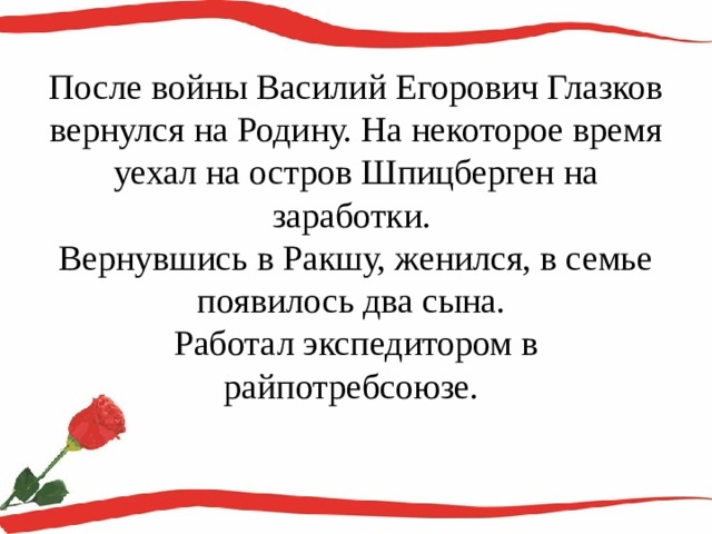 После войны Василий Егорович Глазков вернулся на Родину. На некоторое время уехал на остров Шпицберген на заработки.  Вернувшись в Ракшу, женился, в семье появилось два сына.  Работал экспедитором в райпотребсоюзе.   