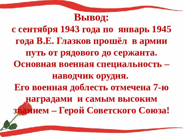 Вывод:  с сентября 1943 года по январь 1945 года В.Е. Глазков прошёл в армии путь от рядового до сержанта.  Основная военная специальность – наводчик орудия.  Его военная доблесть отмечена 7-ю наградами и самым высоким званием – Герой Советского Союза!   