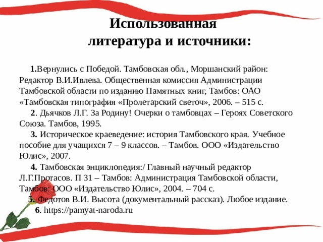  Использованная  литература и источники:    1. Вернулись с Победой. Тамбовская обл., Моршанский район: Редактор В.И.Ивлева. Общественная комиссия Администрации Тамбовской области по изданию Памятных книг, Тамбов: ОАО «Тамбовская типография «Пролетарский светоч», 2006. – 515 с.  2 . Дьячков Л.Г. За Родину! Очерки о тамбовцах – Героях Советского Союза. Тамбов, 1995.  3. Историческое краеведение: история Тамбовского края. Учебное пособие для учащихся 7 – 9 классов. – Тамбов. ООО «Издательство Юлис», 2007.  4. Тамбовская энциклопедия:/ Главный научный редактор Л.Г.Протасов. П 31 – Тамбов: Администрация Тамбовской области, Тамбов: ООО «Издательство Юлис», 2004. – 704 с.  5. Федотов В.И. Высота (документальный рассказ). Любое издание.   6 . https://pamyat-naroda.ru   