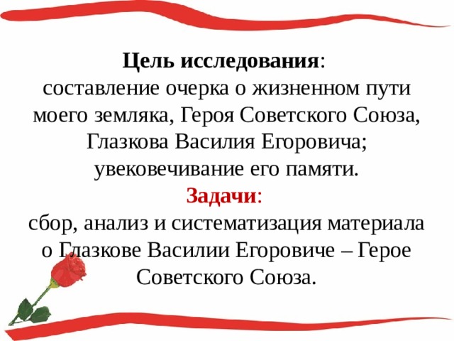  Цель исследования :  составление очерка о жизненном пути моего земляка, Героя Советского Союза, Глазкова Василия Егоровича; увековечивание его памяти.  Задачи :  сбор, анализ и систематизация материала о Глазкове Василии Егоровиче – Герое Советского Союза.   