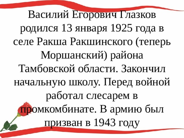 Василий Егорович Глазков родился 13 января 1925 года в селе Ракша Ракшинского (теперь Моршанский) района Тамбовской области. Закончил начальную школу. Перед войной работал слесарем в промкомбинате. В армию был призван в 1943 году 