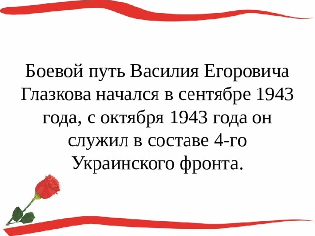Боевой путь Василия Егоровича Глазкова начался в сентябре 1943 года, с октября 1943 года он служил в составе 4-го Украинского фронта. 