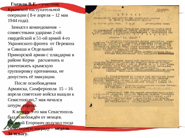  Глазков В.Е. – участник Крымской наступательной операции ( 8-е апреля – 12 мая 1944 года).  Замысел командования - совместными ударами 2-ой гвардейской и 51-ой армий 4-го Украинского фронта от Перекопа и Сиваша и Отдельной Приморской армии с плацдарма в районе Керчи расчленить и уничтожить крымскую группировку противника, не допустить её эвакуации.  После освобождения Армянска, Симферополя 15 – 16 апреля советские войска выщли к Севастополю,7 мая начался штурм города.  К вечеру 9-го мая Севастополь был освобождён от немцев. Василий Егорович получил тогда свою первую награду – медаль За отвагу . 