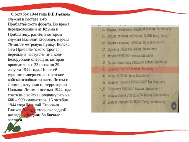  С октября 1944 года В.Е.Глазков служил в составе 1-го Прибалтийского фронта. Во время передислокации из Крыма в Прибалтику, расчёт, в котором служил Василий Егорович, изучал 76-миллиметровую пушку. Войска 1-го Прибалтийского фронта перешли в наступление в ходе Белорусской операции, которая проводилась с 23 июля по 29 августа 1944 года. После её удачного завершения советские войска освободили часть Литвы и Латвии, вступили на территорию Польши. Летом и осенью 1944 года советские войска продвинулись на 600 – 900 километров. 15 октября 1944 года Василий Егорович Глазков был удостоен очередной награды – медали За боевые заслуги. 