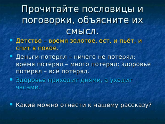 Прочитайте пословицы и поговорки, объясните их смысл. Детство – время золотое, ест, и пьёт, и спит в покое. Деньги потерял – ничего не потерял; время потерял – много потерял; здоровье потерял – всё потерял. Здоровье приходит днями, а уходит часами.  Какие можно отнести к нашему рассказу? 