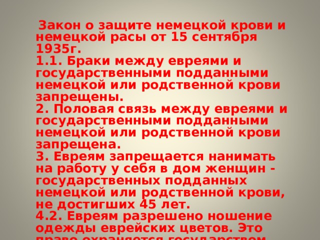  Закон о защите немецкой крови и немецкой расы от 15 сентября 1935г. 1.1. Браки между евреями и государственными подданными немецкой или родственной крови запрещены. 2. Половая связь между евреями и государственными подданными немецкой или родственной крови запрещена. 3. Евреям запрещается нанимать на работу у себя в дом женщин - государственных подданных немецкой или родственной крови, не достигших 45 лет. 4.2. Евреям разрешено ношение одежды еврейских цветов. Это право охраняется государством. 