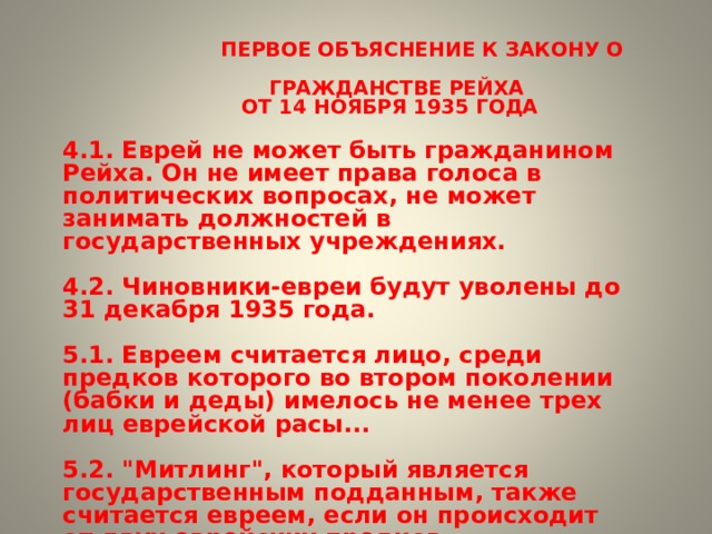  ПЕРВОЕ ОБЪЯСНЕНИЕ К ЗАКОНУ О  ГРАЖДАНСТВЕ РЕЙХА  ОТ 14 НОЯБРЯ 1935 ГОДА  4.1. Еврей не может быть гражданином Рейха. Он не имеет права голоса в политических вопросах, не может занимать должностей в государственных учреждениях.  4.2. Чиновники-евреи будут уволены до 31 декабря 1935 года.  5.1. Евреем считается лицо, среди предков которого во втором поколении (бабки и деды) имелось не менее трех лиц еврейской расы...  5.2. 