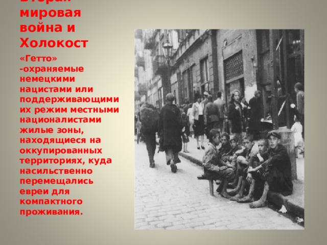 Вторая мировая война и Холокост «Гетто» -охраняемые немецкими нацистами или поддерживающими их режим местными националистами жилые зоны, находящиеся на оккупированных территориях, куда насильственно перемещались евреи для компактного проживания.  