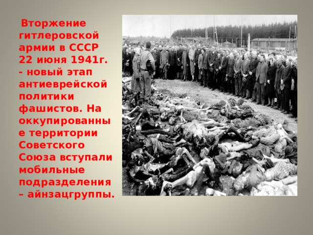  Вторжение гитлеровской армии в СССР 22 июня 1941г. - новый этап антиеврейской политики фашистов. На оккупированные территории Советского Союза вступали мобильные подразделения – айнзацгруппы. 