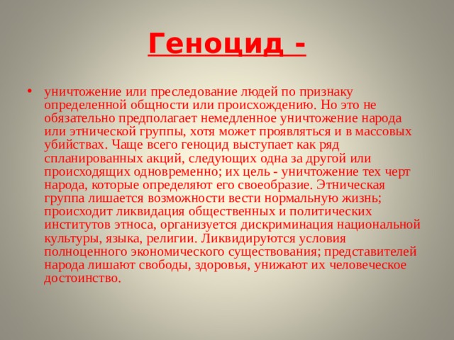 Геноцид - уничтожение или преследование людей по признаку определенной общности или происхождению. Но это не обязательно предполагает немедленное уничтожение народа или этнической группы, хотя может проявляться и в массовых убийствах. Чаще всего геноцид выступает как ряд спланированных акций, следующих одна за другой или происходящих одновременно; их цель - уничтожение тех черт народа, которые определяют его своеобразие. Этническая группа лишается возможности вести нормальную жизнь; происходит ликвидация общественных и политических институтов этноса, организуется дискриминация национальной культуры, языка, религии. Ликвидируются условия полноценного экономического существования; представителей народа лишают свободы, здоровья, унижают их человеческое достоинство.  