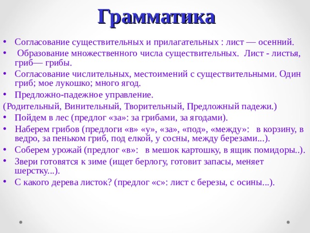 Грамматика  Согласование существительных и прилагательных : лист — осенний.  Образование множественного числа существительных. Лист - листья, гриб— грибы. Согласование числительных, местоимений с существительными. Один гриб; мое лукошко; много ягод. Предложно-падежное управление. (Родительный, Винительный, Творительный, Предложный падежи.) Пойдем в лес (предлог «за»: за грибами, за ягодами). Наберем грибов (предлоги «в» «у», «за», «под», «между»: в корзину, в  ведро, за пеньком гриб, под елкой, у сосны, между березами...). Соберем урожай (предлог «в»: в мешок картошку, в ящик помидоры..). Звери готовятся к зиме (ищет берлогу, готовит запасы, меняет шерстку...). С какого дерева листок? (предлог «с»: лист с березы, с осины...). 