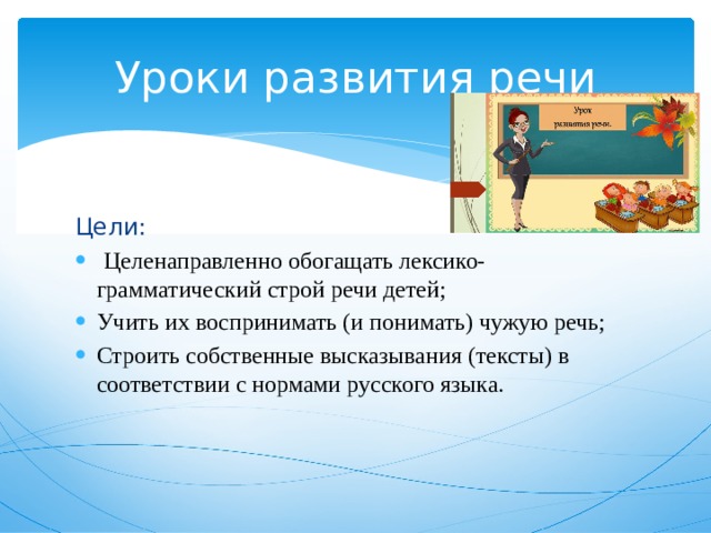 Уроки развития речи Цели:  Целенаправленно обогащать лексико-грамматический строй речи детей; Учить их воспринимать (и понимать) чужую речь; Строить собственные высказывания (тексты) в соответствии с нормами русского языка. 