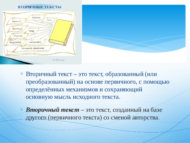 Вторичный текст – это текст, образованный (или преобразованный) на основе первичного, с помощью определённых механизмов и сохраняющий основную мысль исходного текста. Вторичный текст  – это   текст, созданный на базе другого (первичного текста) со сменой авторства . 