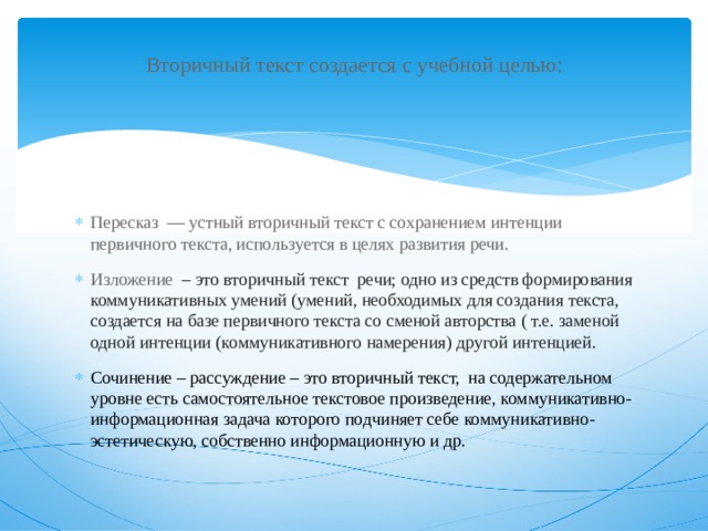 Вторичный текст создается с учебной целью:   Пересказ — устный вторичный текст с сохранением интенции первичного текста, используется в целях развития речи. Изложение – это вторичный текст речи; одно из средств формирования коммуникативных умений (умений, необходимых для создания текста, создается на базе первичного текста со сменой авторства ( т.е. заменой одной интенции (коммуникативного намерения) другой интенцией. Сочинение – рассуждение – это вторичный текст, на содержательном уровне есть самостоятельное текстовое произведение, коммуникативно-информационная задача которого подчиняет себе коммуникативно-эстетическую, собственно информационную и др. 