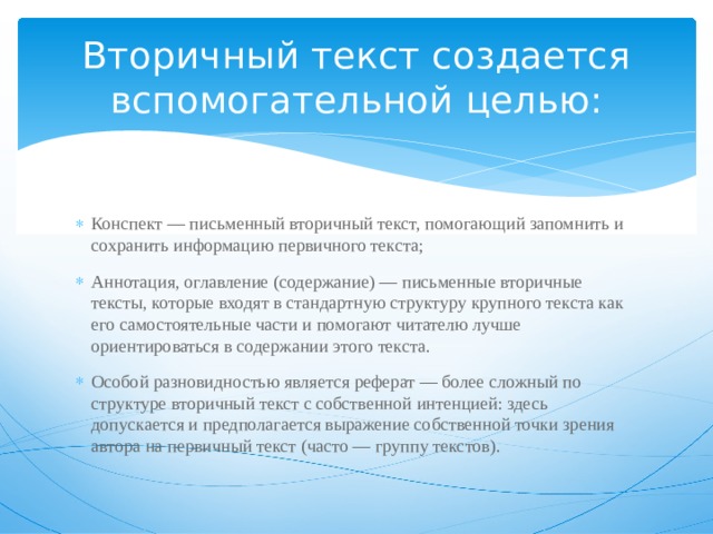 Вторичный текст создается вспомогательной целью: Конспект — письменный вторичный текст, помогающий запомнить и сохранить информацию первичного текста; Аннотация, оглавление (содержание) — письменные вторичные тексты, которые входят в стандартную структуру крупного текста как его самостоятельные части и помогают читателю лучше ориентироваться в содержании этого текста. Особой разновидностью является реферат — более сложный по структуре вторичный текст с собственной интенцией: здесь допускается и предполагается выражение собственной точки зрения автора на первичный текст (часто — группу текстов). 