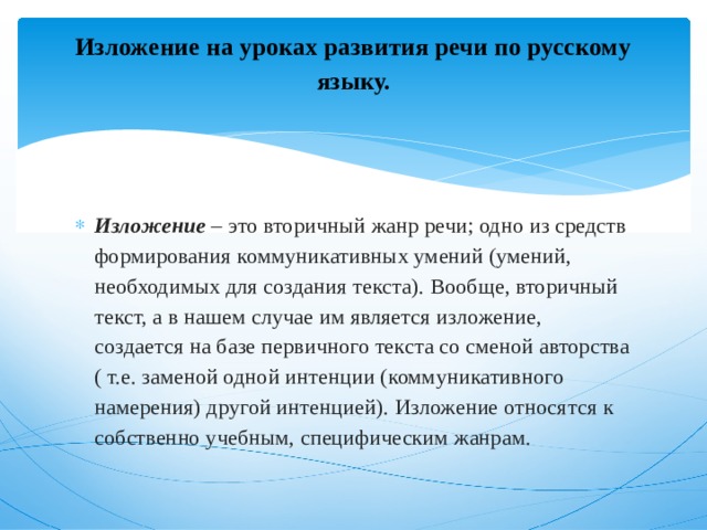 Изложение на уроках развития речи по русскому языку.   Изложение   – это вторичный жанр речи; одно из средств формирования коммуникативных умений (умений, необходимых для создания текста). Вообще, вторичный текст, а в нашем случае им является изложение, создается на базе первичного текста со сменой авторства ( т.е. заменой одной интенции (коммуникативного намерения) другой интенцией). Изложение относятся к собственно учебным, специфическим жанрам. 