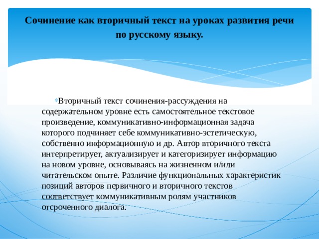 Сочинение как вторичный текст на уроках развития речи по русскому языку.   Вторичный текст сочинения-рассуждения на содержательном уровне есть самостоятельное текстовое произведение, коммуникативно-информационная задача которого подчиняет себе коммуникативно-эстетическую, собственно информационную и др. Автор вторичного текста интерпретирует, актуализирует и категоризирует информацию на новом уровне, основываясь на жизненном и/или читательском опыте. Различие функциональных характеристик позиций авторов первичного и вторичного текстов соответствует коммуникативным ролям участников отсроченного диалога. 