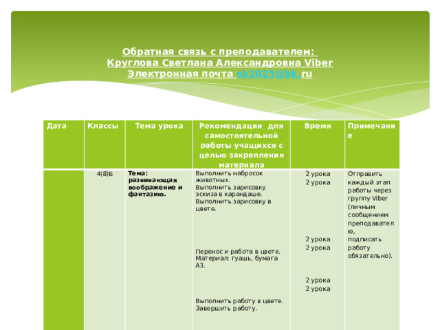 Обратная связь с преподавателем:  Круглова Светлана Александровна Viber  Электронная почта sk 2025@ bk . ru      Дата Классы   4(8)Б Тема урока   Рекомендации для самостоятельной работы учащихся с целью закрепления материала  Тема: развивающая   воображение и фантазию. Выполнить набросок животных. Время Выполнить зарисовку эскиза в карандаше. 2 урока Примечание Выполнить зарисовку в цвете. Отправить каждый этап работы через группу Viber (личным сообщением преподавателю, 2 урока подписать работу обязательно).     Перенос и работа в цвете. Материал: гуашь, бумага А3. 2 урока 2 урока   2 урока Выполнить работу в цвете. Завершить работу. 2 урока 