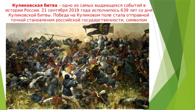 Куликовская битва – одно из самых выдающихся событий в истории России. 21 сентября 2019 года исполнилось 639 лет со дня Куликовской битвы. Победа на Куликовом поле стала отправной точкой становления российской государственности, символом доблести и славы. 