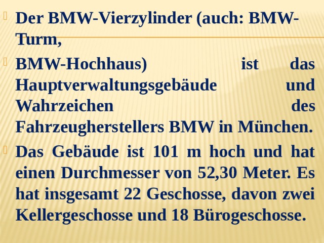 Der BMW-Vierzylinder (auch: BMW-Turm,  BMW-Hochhaus) ist das Hauptverwaltungsgebäude und Wahrzeichen des Fahrzeugherstellers BMW in München. Das Gebäude ist 101 m hoch und hat einen Durchmesser von 52,30 Meter. Es hat insgesamt 22 Geschosse, davon zwei Kellergeschosse und 18 Bürogeschosse. 