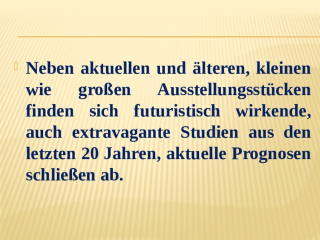 Neben aktuellen und älteren, kleinen wie großen Ausstellungsstücken finden sich futuristisch wirkende, auch extravagante Studien aus den letzten 20 Jahren, aktuelle Prognosen schließen ab. 