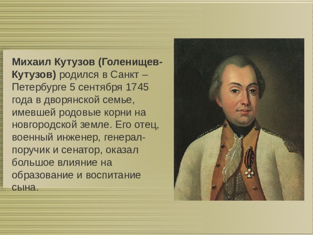 Михаил Кутузов (Голенищев-Кутузов) родился в Санкт – Петербурге 5 сентября 1745 года в дворянской семье, имевшей родовые корни на новгородской земле. Его отец, военный инженер, генерал-поручик и сенатор, оказал большое влияние на образование и воспитание сына. 