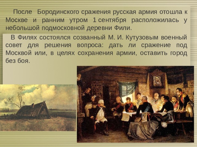  После  Бородинского сражения русская армия отошла к Москве и ранним утром 1 сентября расположилась у небольшой подмосковной деревни Фили.  В Филях состоялся созванный М. И. Кутузовым военный совет для решения вопроса: дать ли сражение под Москвой или, в целях сохранения армии, оставить город без боя. 