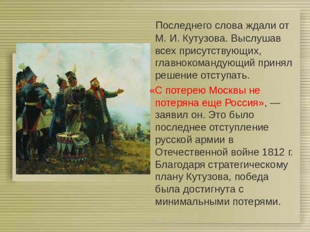  Последнего слова ждали от М.   И. Кутузова. Выслушав всех присутствующих, главнокомандующий принял решение отступать.  «С потерею Москвы не потеряна еще Россия» , — заявил он. Это было последнее отступление русской армии в Отечественной войне 1812   г. Благодаря стратегическому плану Кутузова, победа была достигнута с минимальными потерями. 
