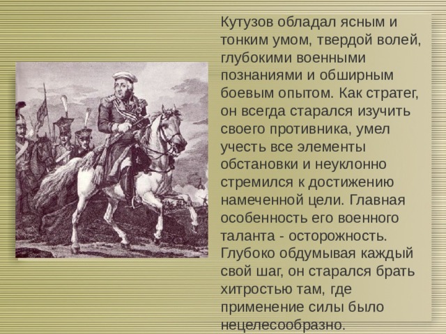 Кутузов обладал ясным и тонким умом, твердой волей, глубокими военными познаниями и обширным боевым опытом. Как стратег, он всегда старался изучить своего противника, умел учесть все элементы обстановки и неуклонно стремился к достижению намеченной цели. Главная особенность его военного таланта - осторожность. Глубоко обдумывая каждый свой шаг, он старался брать хитростью там, где применение силы было нецелесообразно. 