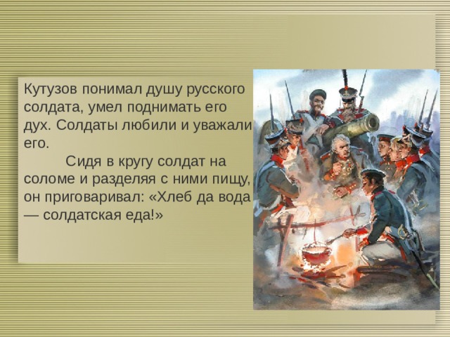 Кутузов понимал душу русского солдата, умел поднимать его дух. Солдаты любили и уважали его.  Сидя в кругу солдат на соломе и разделяя с ними пищу, он приговаривал: «Хлеб да вода — солдатская еда!» + 