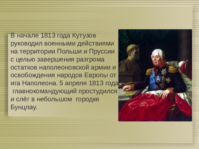 В начале 1813 года Кутузов руководил военными действиями на территории Польши и Пруссии с целью завершения разгрома остатков наполеоновской армии и освобождения народов Европы от ига Наполеона.  5 апреля 1813 года главнокомандующий простудился и слёг в небольшом городке Бунцлау. 