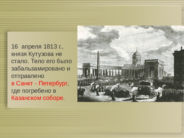 16  апреля 1813 г., князя Кутузова не стало. Тело его было забальзамировано и отправлено в Санкт - Петербург , где погребено в Казанском соборе . 