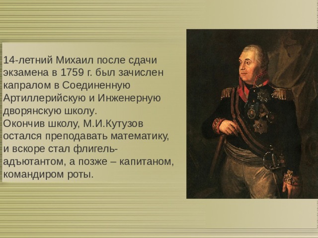  14-летний Михаил после сдачи экзамена в 1759 г. был зачислен капралом в Соединенную Артиллерийскую и Инженерную дворянскую школу . Окончив школу, М.И.Кутузов остался преподавать математику, и вскоре стал флигель-адъютантом, а позже – капитаном, командиром роты.   