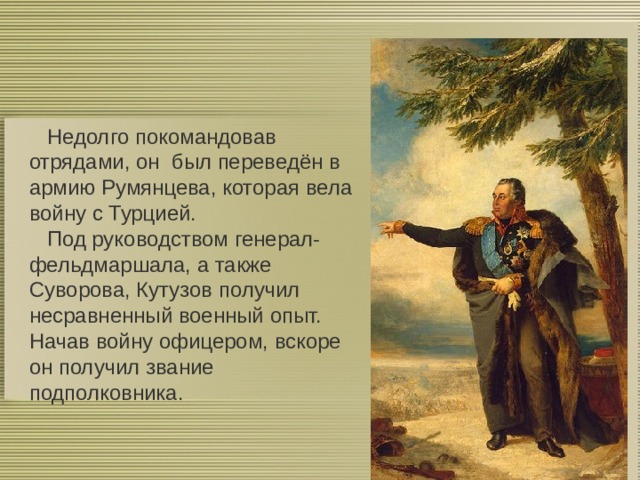  Недолго покомандовав отрядами, он был переведён в армию Румянцева, которая вела войну с Турцией.  Под руководством генерал-фельдмаршала, а также Суворова, Кутузов получил несравненный военный опыт. Начав войну офицером, вскоре он получил звание подполковника. 0 