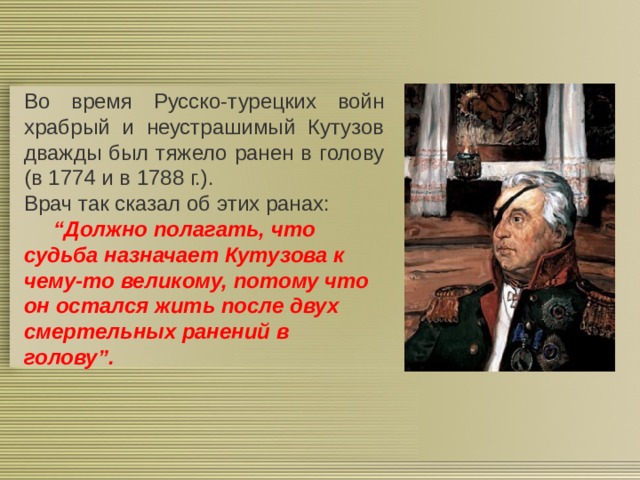 Во время Русско-турецких войн храбрый и неустрашимый Кутузов дважды был тяжело ранен в голову (в 1774 и в 1788 г.). Врач так сказал об этих ранах:  “ Должно полагать, что судьба назначает Кутузова к чему-то великому, потому что он остался жить после двух смертельных ранений в голову”. 