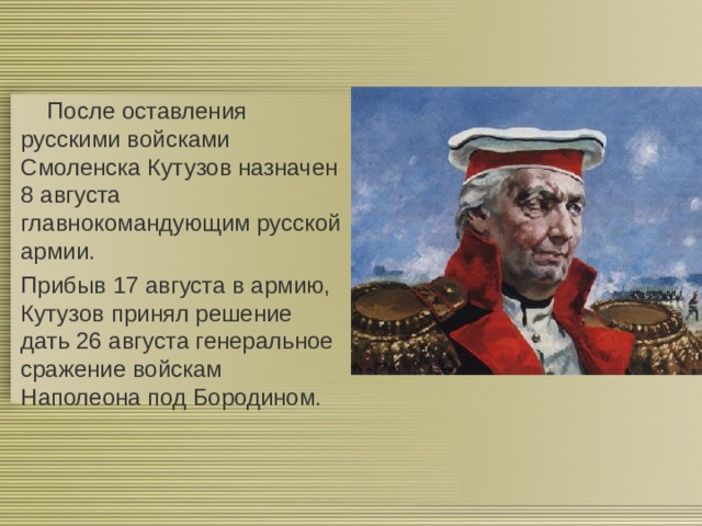  После оставления русскими войсками Смоленска Кутузов назначен 8 августа главнокомандующим русской армии. Прибыв 17 августа в армию, Кутузов принял решение дать 26 августа генеральное сражение войскам Наполеона под Бородином. 