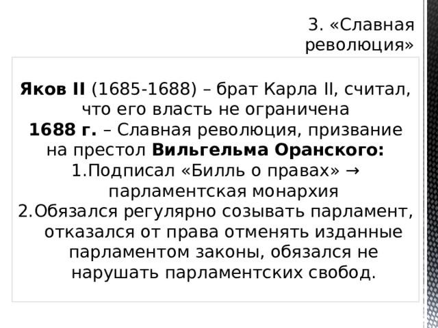 3. «Славная революция» Яков II (1685-1688) – брат Карла II, считал, что его власть не ограничена 1688 г. – Славная революция, призвание на престол Вильгельма Оранского: Подписал «Билль о правах» → парламентская монархия Обязался регулярно созывать парламент, отказался от права отменять изданные парламентом законы, обязался не нарушать парламентских свобод. 