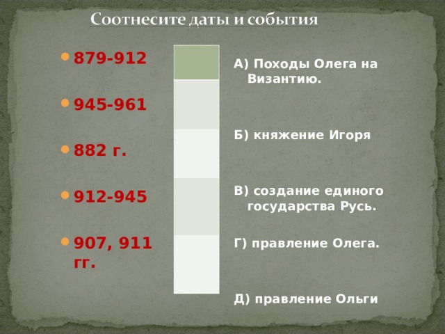  А) Походы Олега на Византию.   Б) княжение Игоря   В) создание единого государства Русь.  Г) правление Олега.   Д) правление Ольги   879-912  945-961  882 г.  912-945  907, 911 гг. 