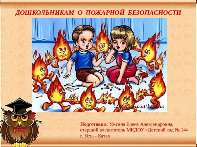 ДОШКОЛЬНИКАМ О ПОЖАРНОЙ БЕЗОПАСНОСТИ Подготовил: Ужгина Елена Александровна, старший воспитатель МКДОУ «Детский сад № 14» г. Усть - Катав 